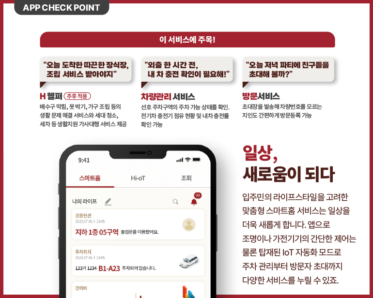 입주민의 라이프스타일을 고려한  맞춤형 스마트홈 서비스는 일상을  더욱 새롭게 합니다. 앱으로  조명이나 가전기기의 간단한 제어는  물론 탑재된 IoT 자동화 모드로  주차 관리부터 방문자 초대까지  다양한 서비스를 누릴 수 있죠.